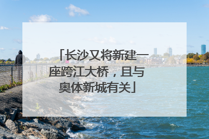 长沙又将新建一座跨江大桥，且与奥体新城有关