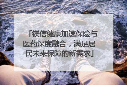 镁信健康加速保险与医药深度融合，满足居民未来保障的新需求
