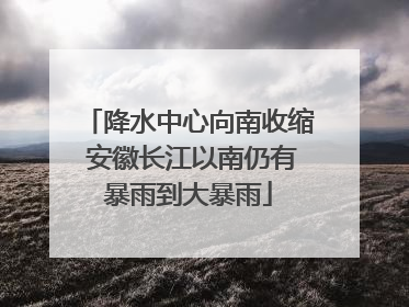 降水中心向南收缩 安徽长江以南仍有暴雨到大暴雨