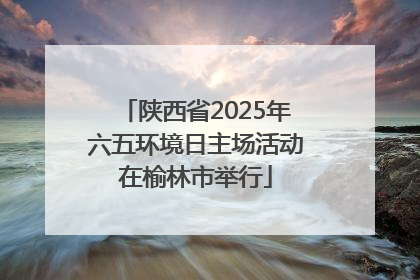 陕西省2025年六五环境日主场活动在榆林市举行