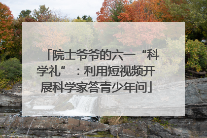 院士爷爷的六一“科学礼”：利用短视频开展科学家答青少年问