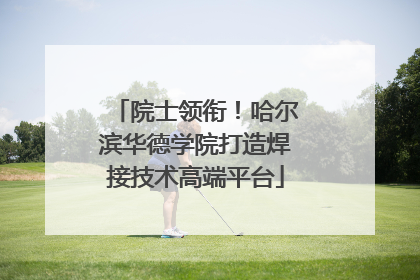 院士领衔！哈尔滨华德学院打造焊接技术高端平台