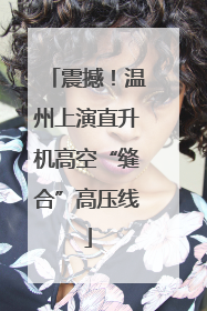 震撼！温州上演直升机高空“缝合”高压线