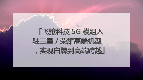 飞骧科技 5G 模组入驻三星 / 荣耀高端机型，实现白牌到高端跨越
