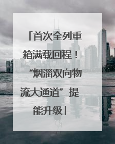 首次全列重箱满载回程！“烟淄双向物流大通道”提能升级
