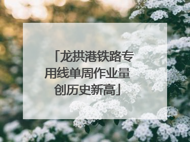 龙拱港铁路专用线单周作业量创历史新高
