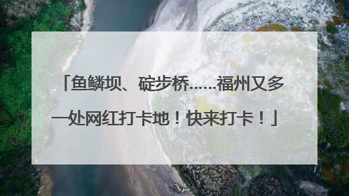 鱼鳞坝、碇步桥……福州又多一处网红打卡地！快来打卡！