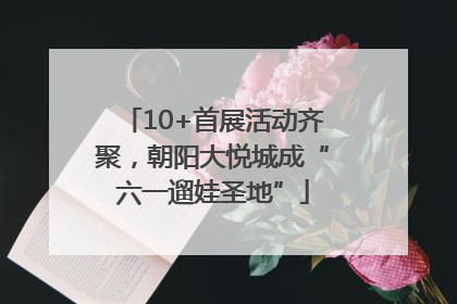 10+首展活动齐聚，朝阳大悦城成“六一遛娃圣地”