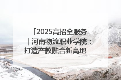 2025高招全服务｜河南物流职业学院：打造产教融合新高地 推动高质量快速发展
