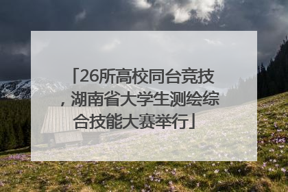 26所高校同台竞技，湖南省大学生测绘综合技能大赛举行