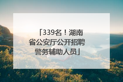 339名！湖南省公安厅公开招聘警务辅助人员